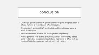 CONCLUSION
• Creating a genomic library A genomic library requires the production of
a huge number of recombinant DNA molecules.
• An organism’s genomic DNA is extracted and then digested using a
restriction enzyme.
• Repositories of raw material for use in genetic engineering.
• A large genome, such as that of humans, is most conveniently cloned
using vectors that can accommodate large fragments of DNA, such as
yeast artificial chromosomes, maintained in cell culture.
 