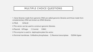 MULTIPLE CHOICE QUESTIONS
• 1. Gene libraries made from genomic DNA are called genomic libraries and those made from
complementary DNA are known as cDNA libraries.
• A.TRUE. B.FALSE
• 2.This vector can be used to construct genomic libraries.
• A.Plasmid. B.Phage. C.Cosmid. D.BAC.
• 3.This enzyme is used to dephosphorylate the vector.
• A.Terminal transferase. B.Alkaline phosphatase. C) Reverse transcriptase. D)DNA ligase
 