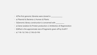 • 4)The first genomic libraries were cloned in _______________
• a) Plasmid b) Bacteria c) Human d) Plants
• 5)Genomic library construction is concerned with ___________
• a) Gene isolation b) Protein production c) Antibiotics d) Regeneration
• 6)What is the approximate size of fragments given off by EcoR1?
• a) 1 kb b) 2 kb c) 3 kb d) 4 kb
 