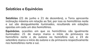 Solstícios e Equinócios
Solstícios (21 de junho e 21 de dezembro), a Terra apresenta
inclinação máxima em relação ao Sol, por isso os hemisférios norte
e sul são desigualmente iluminados, resultando em estações
opostas em cada um dos hemisférios.
Equinócios, ocasiões em que os hemisférios são igualmente
iluminados: 21 de março marca o início da primavera no
hemisfério norte e do outono no hemisfério sul; e 23 de
setembro marca o início do outono e da primavera respectivamente
nos hemisférios norte e sul.
 