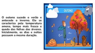 O outono sucede o verão e
antecede o inverno. Ele se
caracteriza pela temperatura
amena, tempo mais fresco e
queda das folhas das árvores.
Inicialmente, os dias e noites
possuem a mesma duração.
 