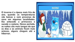 O inverno é a época mais fria do
ano, quando as temperaturas
são baixas e com presença de
neve em algumas localidades.
Ela antecede a primavera e
sucede o outono. Nesse período,
as noites são mais longas do que
os dias e os animais ficam mais
ociosos, alguns chegam até a
hibernar.
 