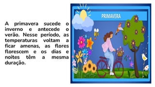 A primavera sucede o
inverno e antecede o
verão. Nesse período, as
temperaturas voltam a
ficar amenas, as flores
florescem e os dias e
noites têm a mesma
duração.
 