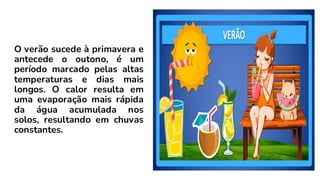 O verão sucede à primavera e
antecede o outono, é um
período marcado pelas altas
temperaturas e dias mais
longos. O calor resulta em
uma evaporação mais rápida
da água acumulada nos
solos, resultando em chuvas
constantes.
 