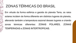 ZONAS TÉRMICAS DO BRASIL
Em virtude da forma esférica e geoide do planeta Terra, os raios
solares incidem de forma diferente em distintos lugares do planeta,
alterando também a temperatura sazonal desses lugares e criando
zonas térmicas diferentes: ZONAS POLARES, ZONAS
TEMPERADAS e ZONAS INTERTROPICAIS.
 