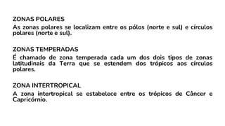 ZONAS POLARES
As zonas polares se localizam entre os pólos (norte e sul) e círculos
polares (norte e sul).
ZONAS TEMPERADAS
É chamado de zona temperada cada um dos dois tipos de zonas
latitudinais da Terra que se estendem dos trópicos aos círculos
polares.
ZONA INTERTROPICAL
A zona intertropical se estabelece entre os trópicos de Câncer e
Capricórnio.
 