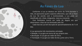 As Fases da Lua
Conforme a Lua se desloca em torno da Terra durante o
mês, ela apresenta quatro aspectos diferentes, que são as fases
da Lua. De acordo com a luminosidade, a Lua pode ser
classificada em: cheia, minguante, nova ou crescente.
Esse fenômeno ocorre em razão do ângulo em que
observamos a face da Lua iluminada pelo Sol.
Cada fase da Lua tem duração de aproximadamente de 7 a 8
dias.
A Lua apresenta três movimentos principais:
• Rotação: A Lua gira em torno do seu próprio eixo.
• Revolução: A Lua gira ao redor da Terra.
• Translação: A Lua gira ao redor do Sol, junto com a Terra.
 