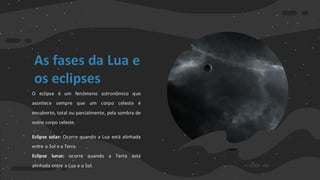 As fases da Lua e
os eclipses
O eclipse é um fenômeno astronômico que
acontece sempre que um corpo celeste é
encoberto, total ou parcialmente, pela sombra de
outro corpo celeste.
Eclipse solar: Ocorre quando a Lua está alinhada
entre o Sol e a Terra.
Eclipse lunar: ocorre quando a Terra está
alinhada entre a Lua e o Sol.
 
