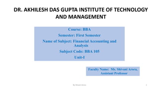 Course: BBA
Semester: First Semester
Name of Subject: Financial Accounting and
Analysis
Subject Code: BBA 105
Unit-I
Faculty Name: Ms. Shivani Arora,
Assistant Professor
DR. AKHILESH DAS GUPTA INSTITUTE OF TECHNOLOGY
AND MANAGEMENT
By Shivani Arora 1
 