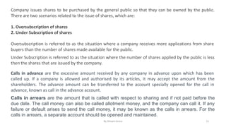 Company issues shares to be purchased by the general public so that they can be owned by the public.
There are two scenarios related to the issue of shares, which are:
1. Oversubscription of shares
2. Under Subscription of shares
Oversubscription is referred to as the situation where a company receives more applications from share
buyers than the number of shares made available for the public.
Under Subscription is referred to as the situation where the number of shares applied by the public is less
then the shares that are issued by the company.
Calls in advance are the excessive amount received by any company in advance upon which has been
called up. If a company is allowed and authorised by its articles, it may accept the amount from the
shareholders. The advance amount can be transferred to the account specially opened for the call in
advance, known as call in the advance account.
Calls in arrears are the amount that is called with respect to sharing and if not paid before the
due date. The call money can also be called allotment money, and the company can call it. If any
failure or default arises to send the call money, it may be known as the calls in arrears. For the
calls in arrears, a separate account should be opened and maintained.
By Shivani Arora 11
 