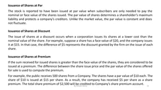 Issuance of Shares at Par
The stock is reported to have been issued at par value when subscribers are only needed to pay the
nominal or face value of the shares issued. The par value of shares determines a shareholder’s maximum
liability and protects a company’s creditors. Unlike the market value, the par value is constant and does
not fluctuate.
Issuance of Shares at Discount
The issue of shares at a discount occurs when a corporation issues its shares at a lower cost than the
nominal value of the share. For example, suppose a share has a face value of $20, and the company issues
it at $15. In that case, the difference of $5 represents the discount granted by the firm on the issue of each
share.
Issuance of Shares at Premium
If the sum received for issued shares is greater than the face value of the shares, they are considered to be
issued at a premium. The difference between the share issue price and the par value of the shares offered
for sale is used to compute the premium.
For example, the public receives 500 shares from a Company. The shares have a par value of $10 each. The
share of $10 is issued at $15 per share. As a result, the company has received $5 per share as a share
premium. The total share premium of $2,500 will be credited to Company’s share premium account.
By Shivani Arora 12
 