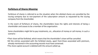 Forfeiture of Shares Meaning
Forfeiture of shares is referred to as the situation when the allotted shares are cancelled by the
issuing company due to non-payment of the subscription amount as requested by the issuing
company from the shareholder.
In the event of forfeiture of shares, the shareholders loses the rights and interests of being a
shareholder and ceases to be a member of the organisation.
Some shareholders might fail to pay instalments, viz., allocation of money or call money. In such a
scenario :
•Their share will be forfeited, which means that the shareholder’s share will be cancelled.
•All the entries associated with the forfeited stocks, apart from those associated with premium,
already mentioned in the accounting records must have conversed.
•The share capital account is debited with the amount called-up.
By Shivani Arora 13
 