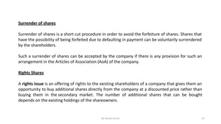 Surrender of shares
Surrender of shares is a short cut procedure in order to avoid the forfeiture of shares. Shares that
have the possibility of being forfeited due to defaulting in payment can be voluntarily surrendered
by the shareholders.
Such a surrender of shares can be accepted by the company if there is any provision for such an
arrangement in the Articles of Association (AoA) of the company.
Rights Shares
A rights issue is an offering of rights to the existing shareholders of a company that gives them an
opportunity to buy additional shares directly from the company at a discounted price rather than
buying them in the secondary market. The number of additional shares that can be bought
depends on the existing holdings of the shareowners.
By Shivani Arora 14
 