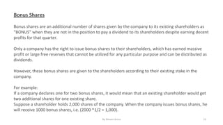 Bonus Shares
Bonus shares are an additional number of shares given by the company to its existing shareholders as
“BONUS” when they are not in the position to pay a dividend to its shareholders despite earning decent
profits for that quarter.
Only a company has the right to issue bonus shares to their shareholders, which has earned massive
profit or large free reserves that cannot be utilized for any particular purpose and can be distributed as
dividends.
However, these bonus shares are given to the shareholders according to their existing stake in the
company.
For example:
If a company declares one for two bonus shares, it would mean that an existing shareholder would get
two additional shares for one existing share.
Suppose a shareholder holds 2,000 shares of the company. When the company issues bonus shares, he
will receive 1000 bonus shares, i.e. (2000 *1/2 = 1,000).
By Shivani Arora 15
 