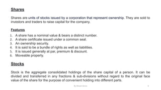 Shares
Shares are units of stocks issued by a corporation that represent ownership. They are sold to
investors and traders to raise capital for the company.
Features
1. A share has a nominal value & bears a distinct number.
2. A share certificate issued under a common seal.
3. An ownership security.
4. It is said to be a bundle of rights as well as liabilities.
5. It is issued generally at par, premium & discount.
6. Moveable property.
Stocks
Stock is the aggregate consolidated holdings of the share capital of a person. It can be
divided and transferred in any fractions & sub-divisions without regard to the original face
value of the share for the purpose of convenient holding into different parts.
By Shivani Arora 6
 