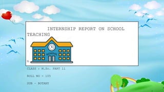 INTERNSHIP REPORT ON SCHOOL
TEACHING
NAME : PRIYA ANIL DUBEY
CLASS : M.Sc. PART ll
ROLL NO - 105
SUB – BOTANY
 