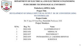DEPARTMENT OF ELECTRICALAND ELECTRONICS ENGINEERING
PUDUCHERRY TECHNOLOGICAL UNIVERSITY
Puducherry-605014, India
Project Title
DEVELOPMENT OF SINGLE INPUT DUAL OUTPUT DC-DC CONVERTER USING
PI-CONTROLLER
Project Guide
Dr. P. Ajay D Vimal Raj, Associate Professor, EEE
Project Members
Sl.No. Reg. No. Name
1 20EE1020 ILANTHIRAIYAN V
2 20EE1036 NIRMAL M
3 20EE1037 PAVENDHAN T
4 20EE1039 POTHABATHULA LAKSHMI SRINIVAS
5 20EE1054 SURJITH R
1
 