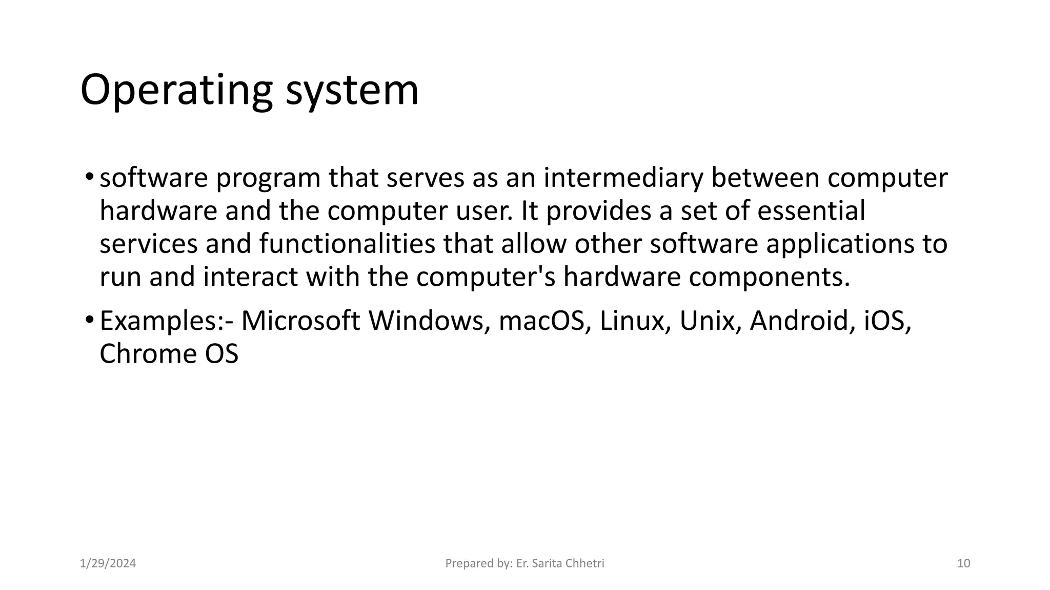 Operating system
•software program that serves as an intermediary between computer
hardware and the computer user. It provides a set of essential
services and functionalities that allow other software applications to
run and interact with the computer's hardware components.
•Examples:- Microsoft Windows, macOS, Linux, Unix, Android, iOS,
Chrome OS
1/29/2024 Prepared by: Er. Sarita Chhetri 10
 