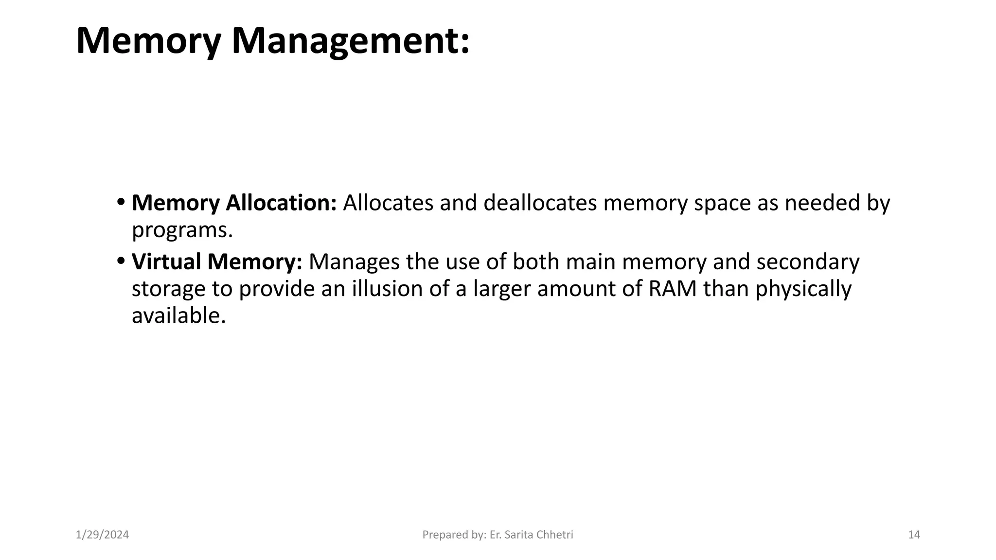 Memory Management:
• Memory Allocation: Allocates and deallocates memory space as needed by
programs.
• Virtual Memory: Manages the use of both main memory and secondary
storage to provide an illusion of a larger amount of RAM than physically
available.
1/29/2024 Prepared by: Er. Sarita Chhetri 14
 