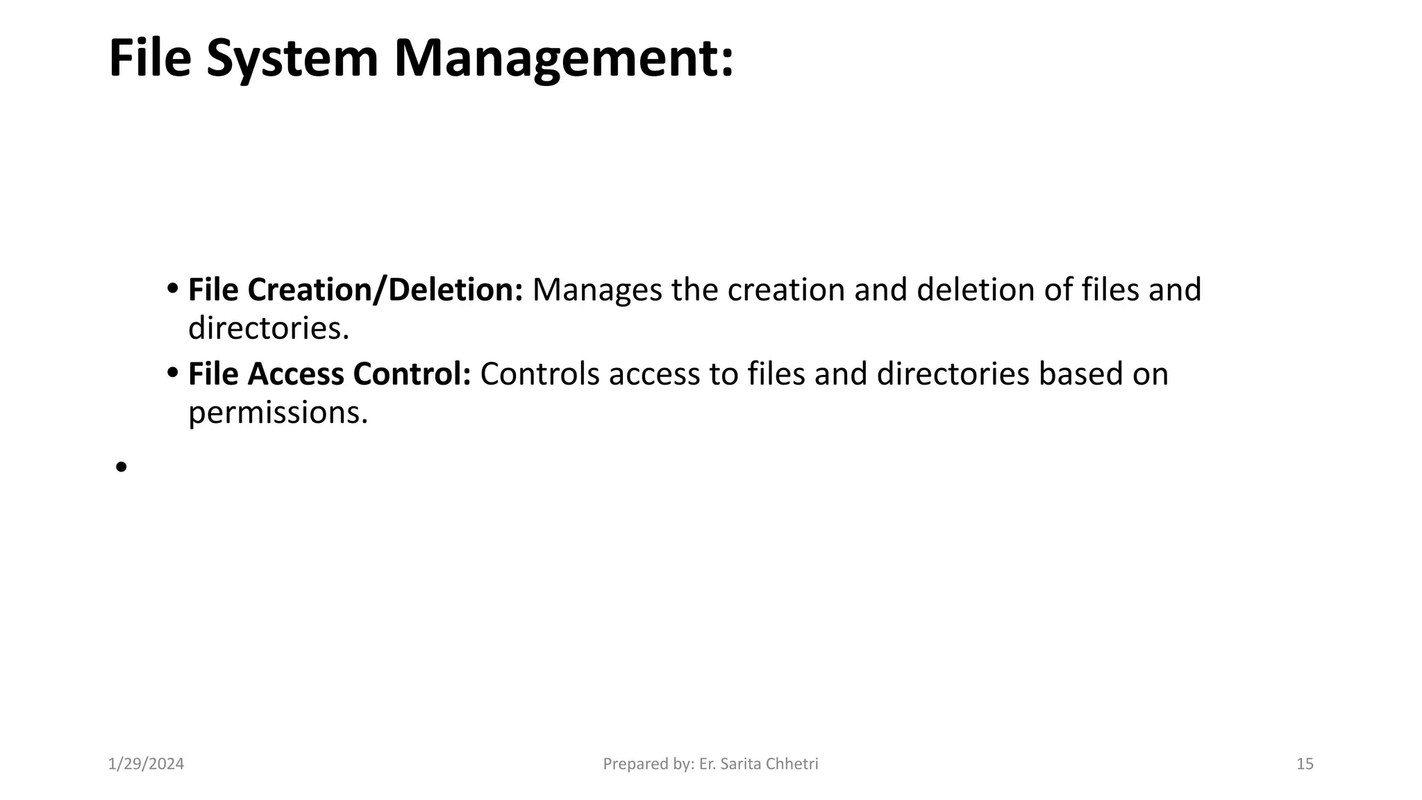File System Management:
• File Creation/Deletion: Manages the creation and deletion of files and
directories.
• File Access Control: Controls access to files and directories based on
permissions.
•
1/29/2024 Prepared by: Er. Sarita Chhetri 15
 