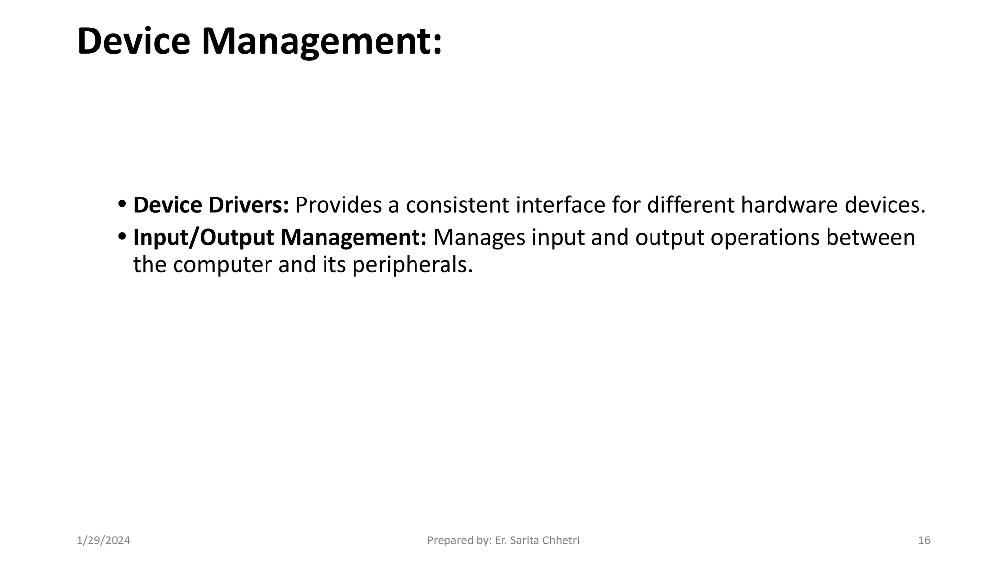Device Management:
• Device Drivers: Provides a consistent interface for different hardware devices.
• Input/Output Management: Manages input and output operations between
the computer and its peripherals.
1/29/2024 Prepared by: Er. Sarita Chhetri 16
 