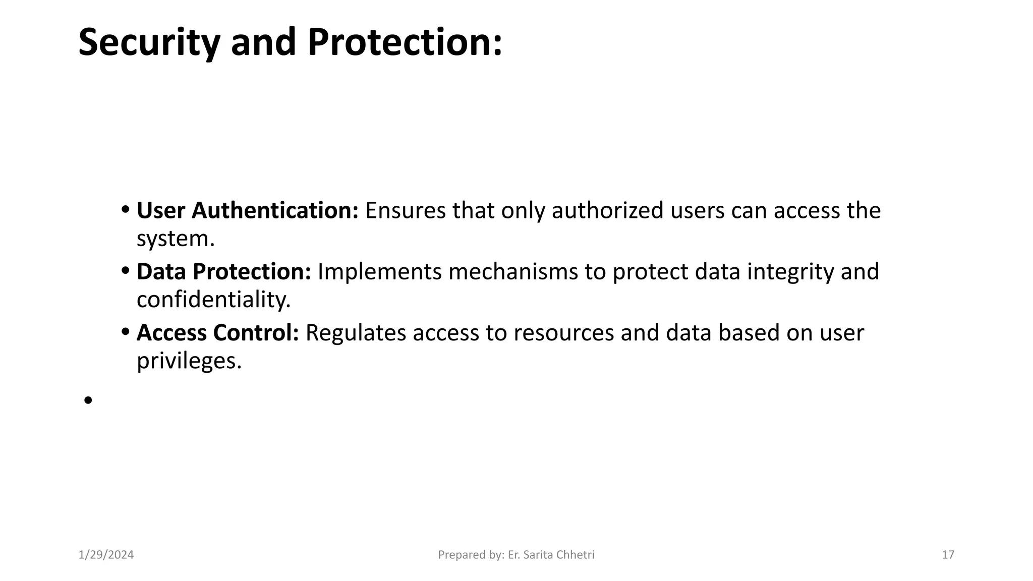 Security and Protection:
• User Authentication: Ensures that only authorized users can access the
system.
• Data Protection: Implements mechanisms to protect data integrity and
confidentiality.
• Access Control: Regulates access to resources and data based on user
privileges.
•
1/29/2024 Prepared by: Er. Sarita Chhetri 17
 