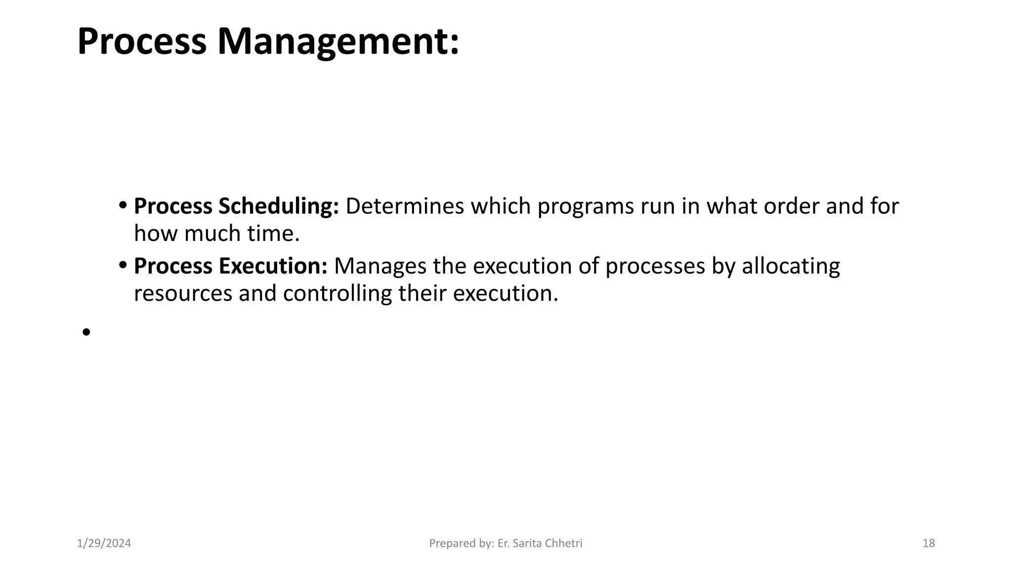 Process Management:
• Process Scheduling: Determines which programs run in what order and for
how much time.
• Process Execution: Manages the execution of processes by allocating
resources and controlling their execution.
•
1/29/2024 Prepared by: Er. Sarita Chhetri 18
 