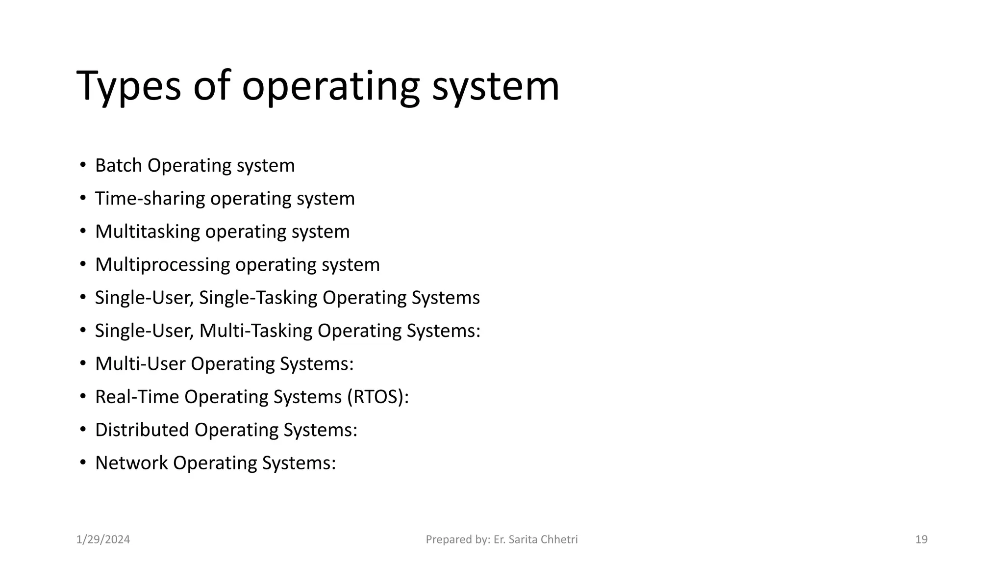 Types of operating system
• Batch Operating system
• Time-sharing operating system
• Multitasking operating system
• Multiprocessing operating system
• Single-User, Single-Tasking Operating Systems
• Single-User, Multi-Tasking Operating Systems:
• Multi-User Operating Systems:
• Real-Time Operating Systems (RTOS):
• Distributed Operating Systems:
• Network Operating Systems:
1/29/2024 Prepared by: Er. Sarita Chhetri 19
 