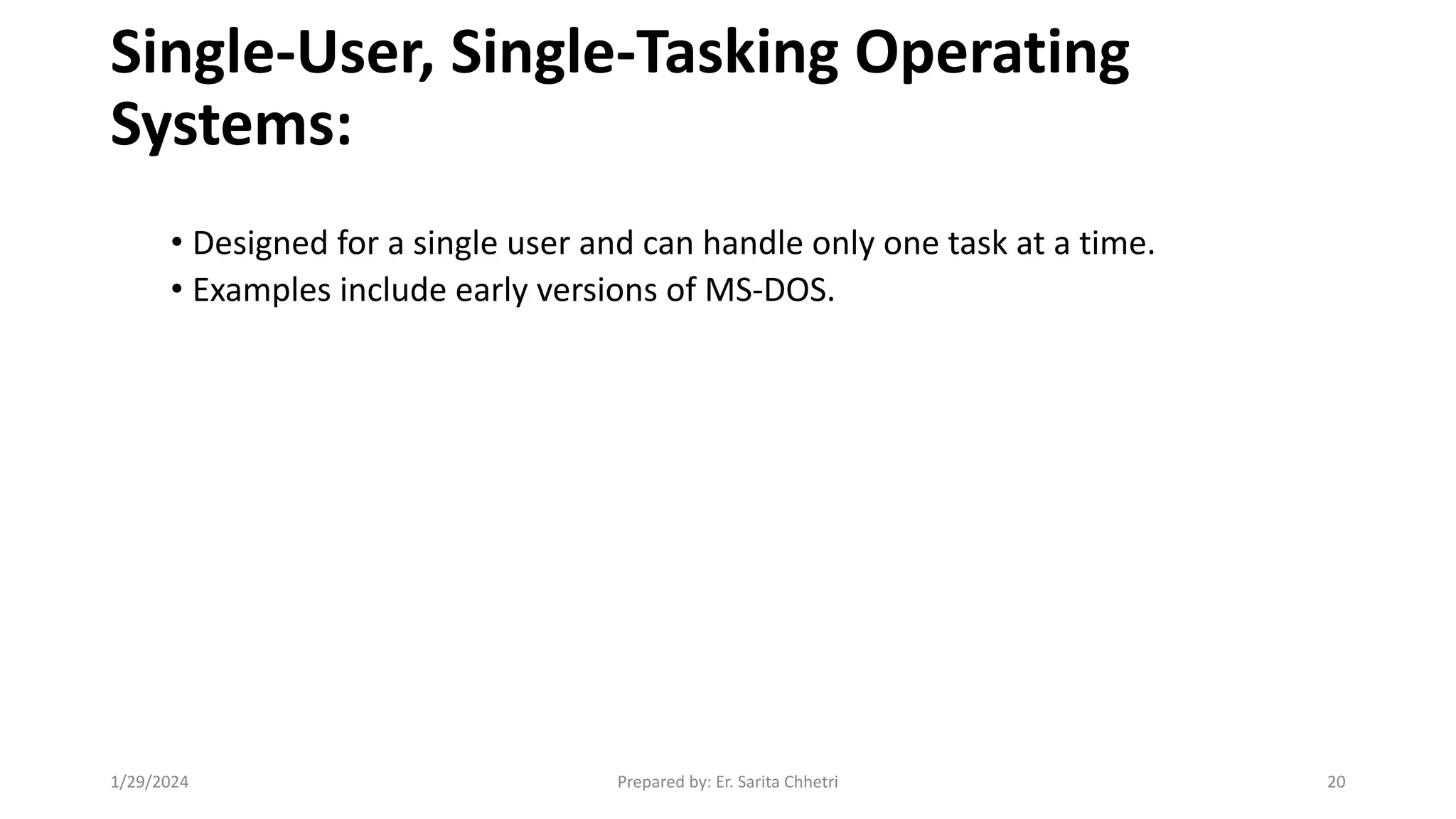 Single-User, Single-Tasking Operating
Systems:
• Designed for a single user and can handle only one task at a time.
• Examples include early versions of MS-DOS.
1/29/2024 Prepared by: Er. Sarita Chhetri 20
 
