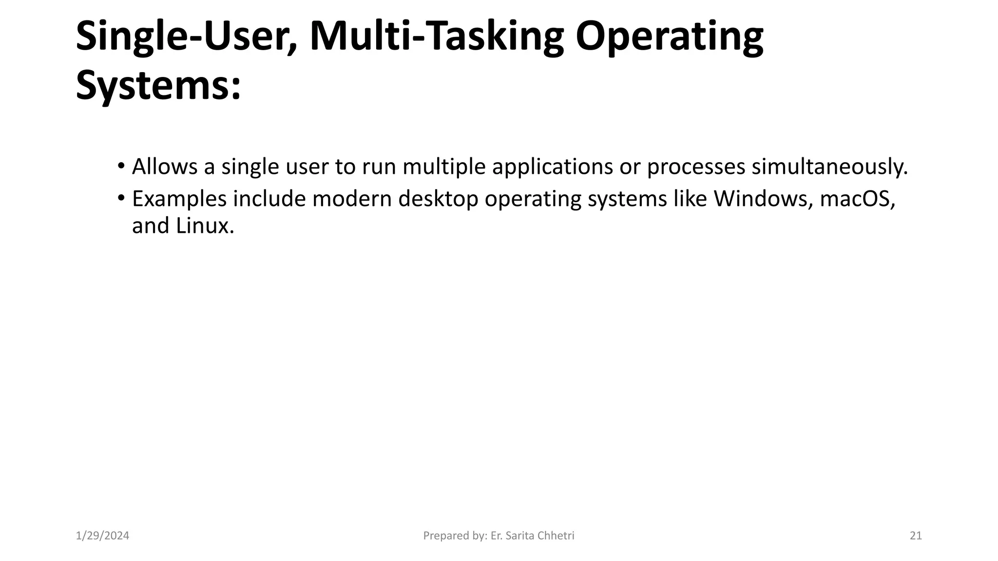 Single-User, Multi-Tasking Operating
Systems:
• Allows a single user to run multiple applications or processes simultaneously.
• Examples include modern desktop operating systems like Windows, macOS,
and Linux.
1/29/2024 Prepared by: Er. Sarita Chhetri 21
 