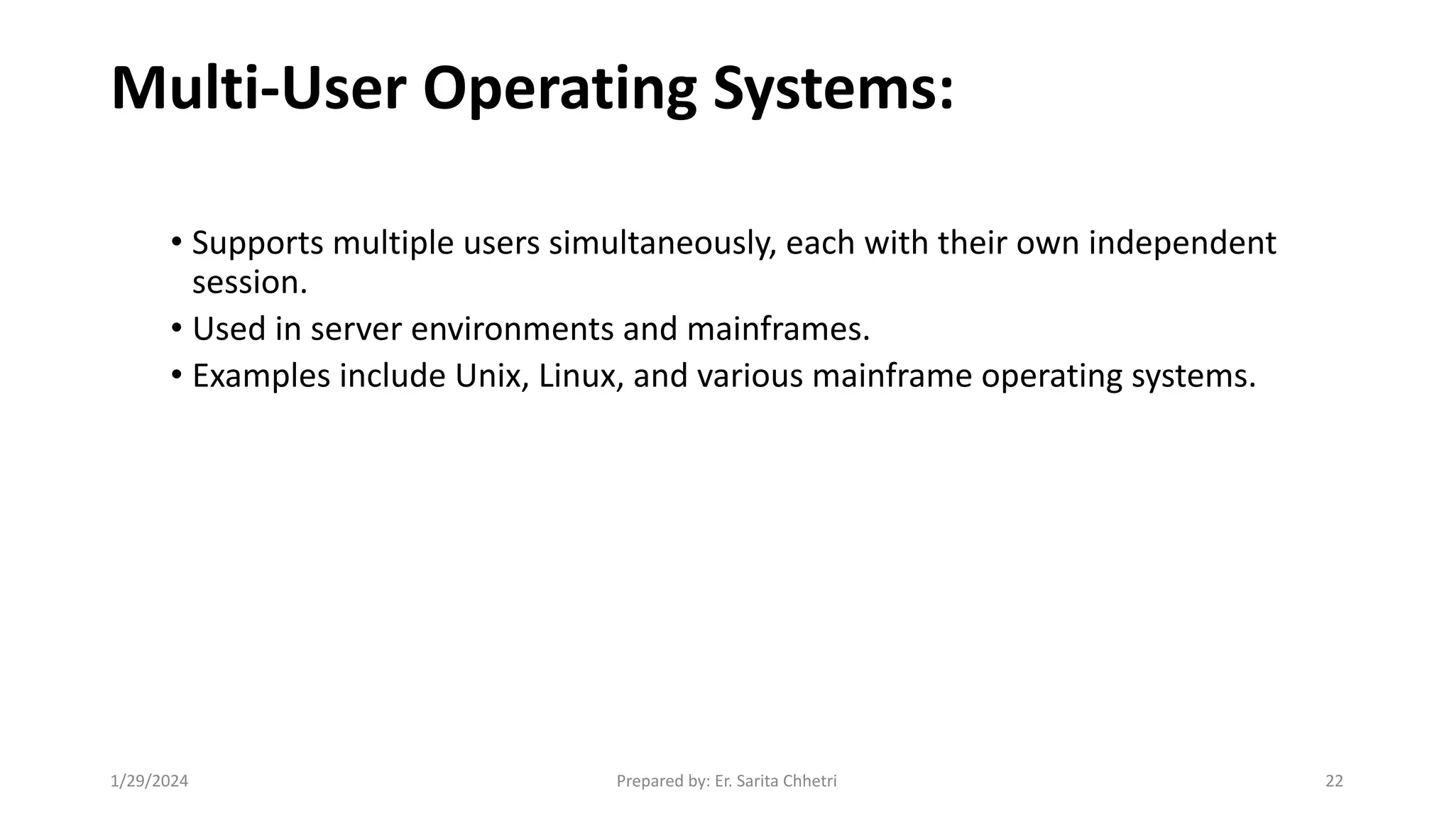 Multi-User Operating Systems:
• Supports multiple users simultaneously, each with their own independent
session.
• Used in server environments and mainframes.
• Examples include Unix, Linux, and various mainframe operating systems.
1/29/2024 Prepared by: Er. Sarita Chhetri 22
 