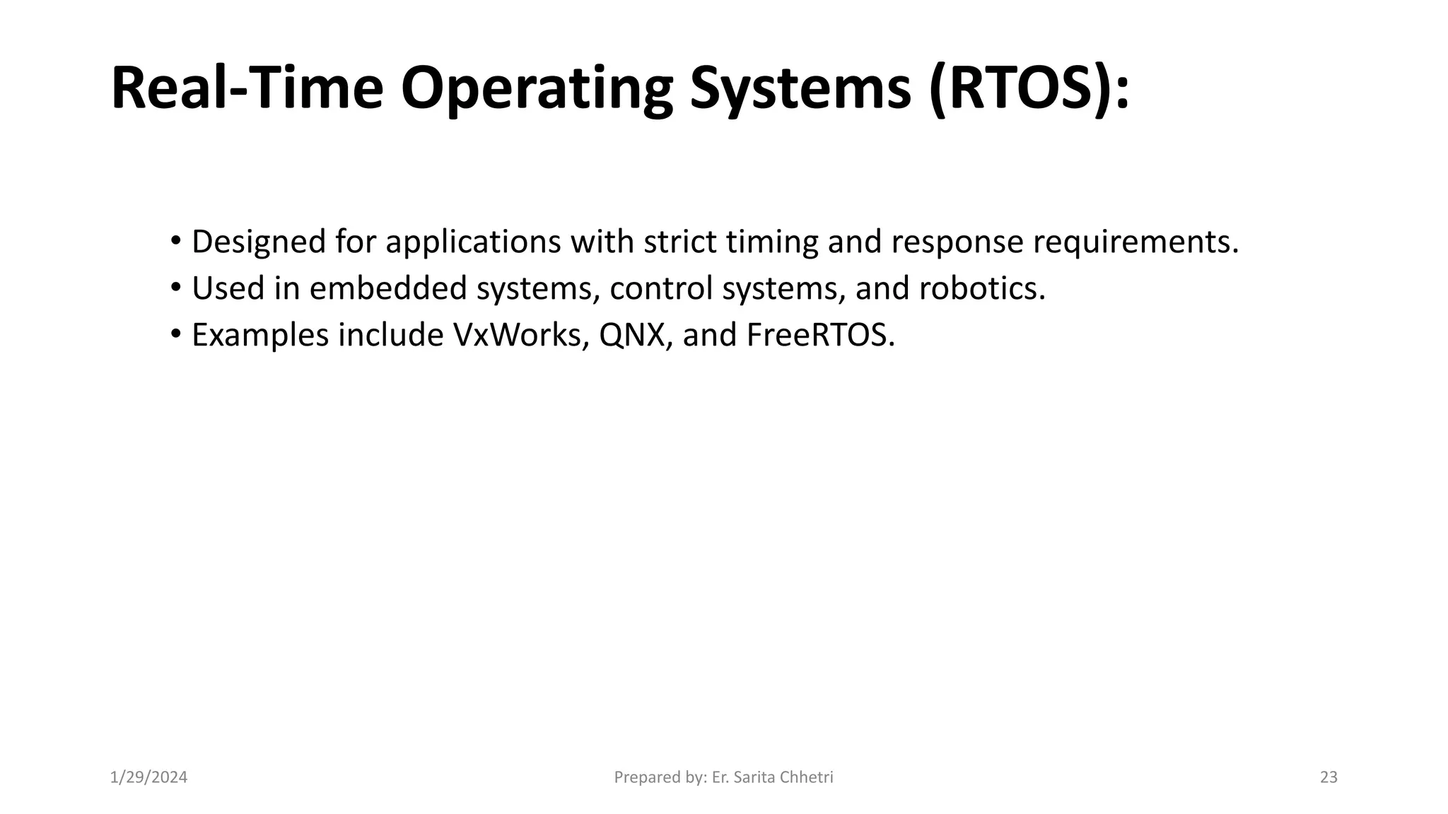 Real-Time Operating Systems (RTOS):
• Designed for applications with strict timing and response requirements.
• Used in embedded systems, control systems, and robotics.
• Examples include VxWorks, QNX, and FreeRTOS.
1/29/2024 Prepared by: Er. Sarita Chhetri 23
 