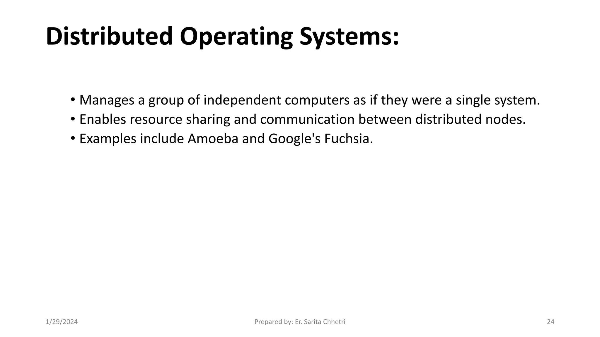 Distributed Operating Systems:
• Manages a group of independent computers as if they were a single system.
• Enables resource sharing and communication between distributed nodes.
• Examples include Amoeba and Google's Fuchsia.
1/29/2024 Prepared by: Er. Sarita Chhetri 24
 