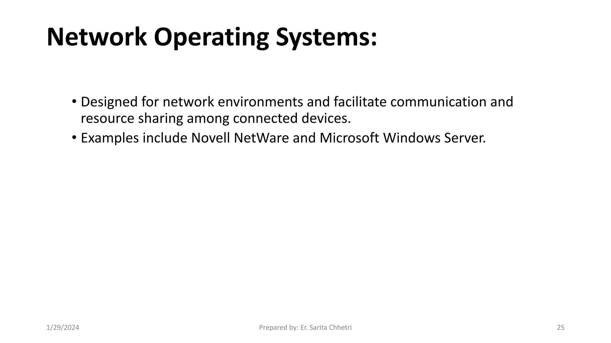 Network Operating Systems:
• Designed for network environments and facilitate communication and
resource sharing among connected devices.
• Examples include Novell NetWare and Microsoft Windows Server.
1/29/2024 Prepared by: Er. Sarita Chhetri 25
 