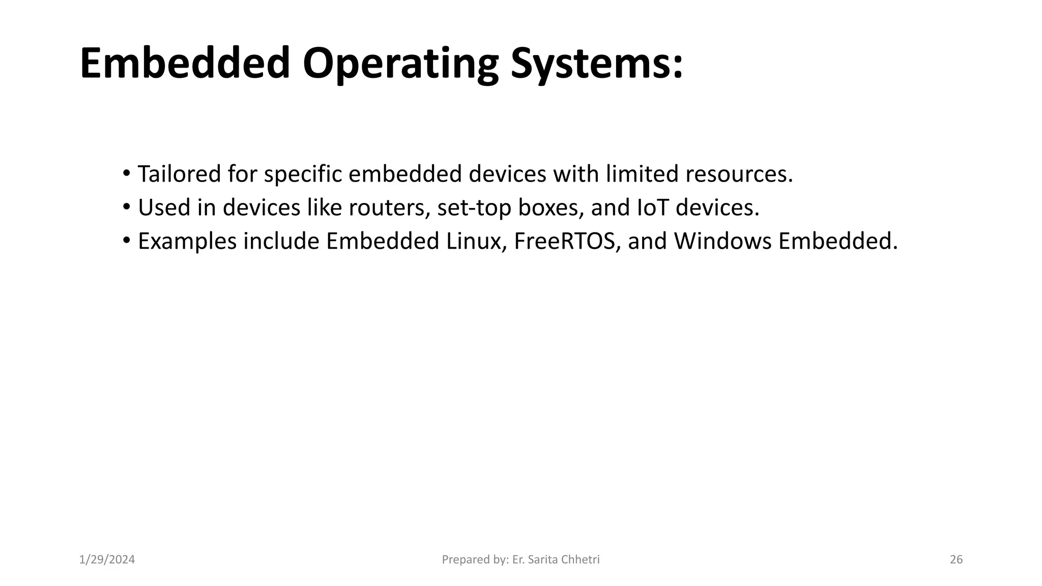 Embedded Operating Systems:
• Tailored for specific embedded devices with limited resources.
• Used in devices like routers, set-top boxes, and IoT devices.
• Examples include Embedded Linux, FreeRTOS, and Windows Embedded.
1/29/2024 Prepared by: Er. Sarita Chhetri 26
 