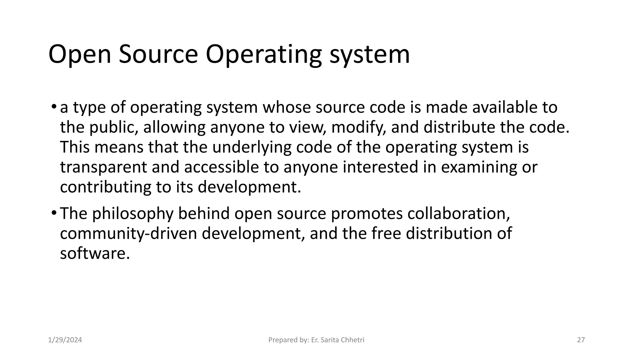 Open Source Operating system
•a type of operating system whose source code is made available to
the public, allowing anyone to view, modify, and distribute the code.
This means that the underlying code of the operating system is
transparent and accessible to anyone interested in examining or
contributing to its development.
•The philosophy behind open source promotes collaboration,
community-driven development, and the free distribution of
software.
1/29/2024 Prepared by: Er. Sarita Chhetri 27
 