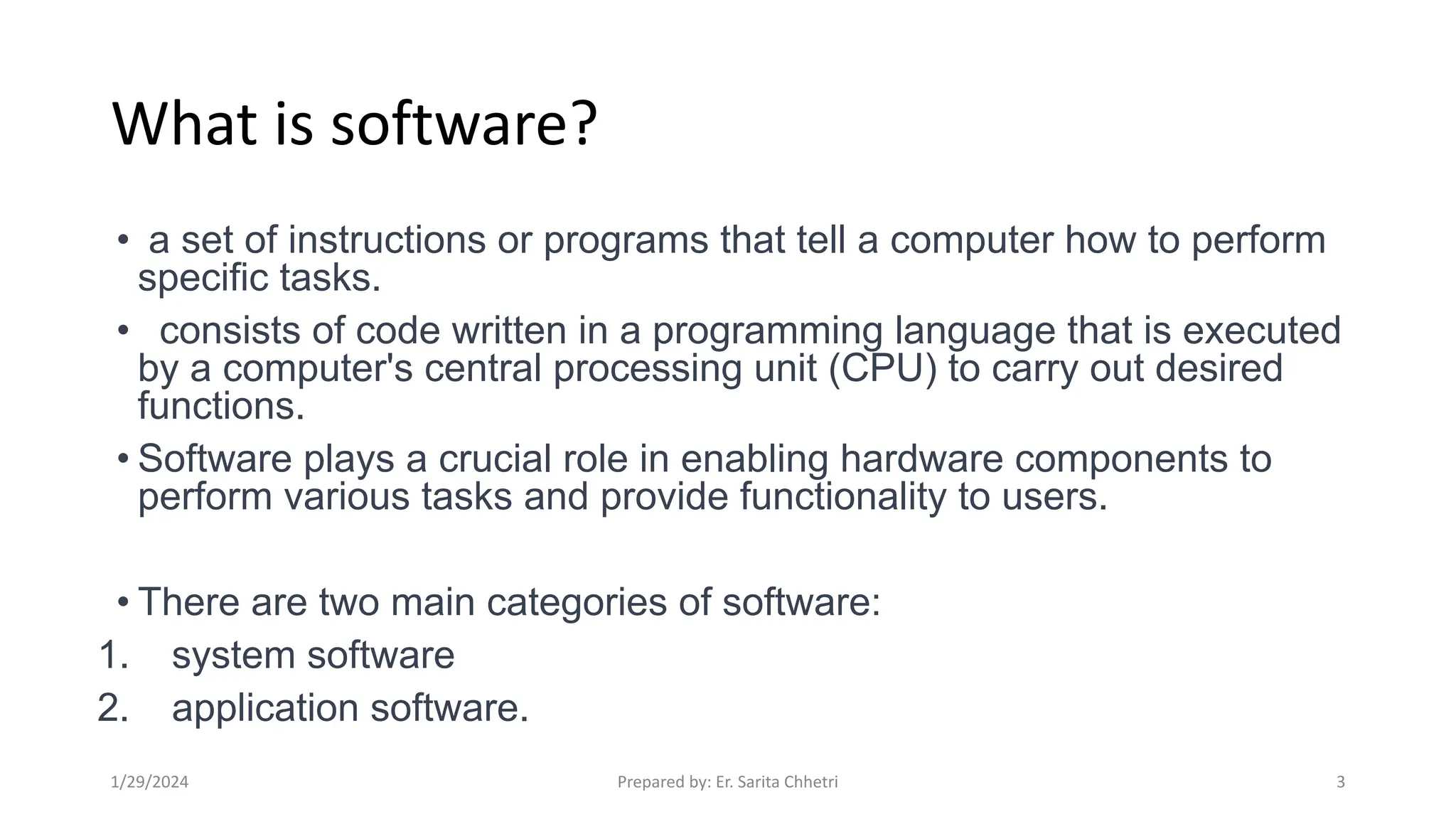What is software?
• a set of instructions or programs that tell a computer how to perform
specific tasks.
• consists of code written in a programming language that is executed
by a computer's central processing unit (CPU) to carry out desired
functions.
• Software plays a crucial role in enabling hardware components to
perform various tasks and provide functionality to users.
• There are two main categories of software:
1. system software
2. application software.
1/29/2024 Prepared by: Er. Sarita Chhetri 3
 