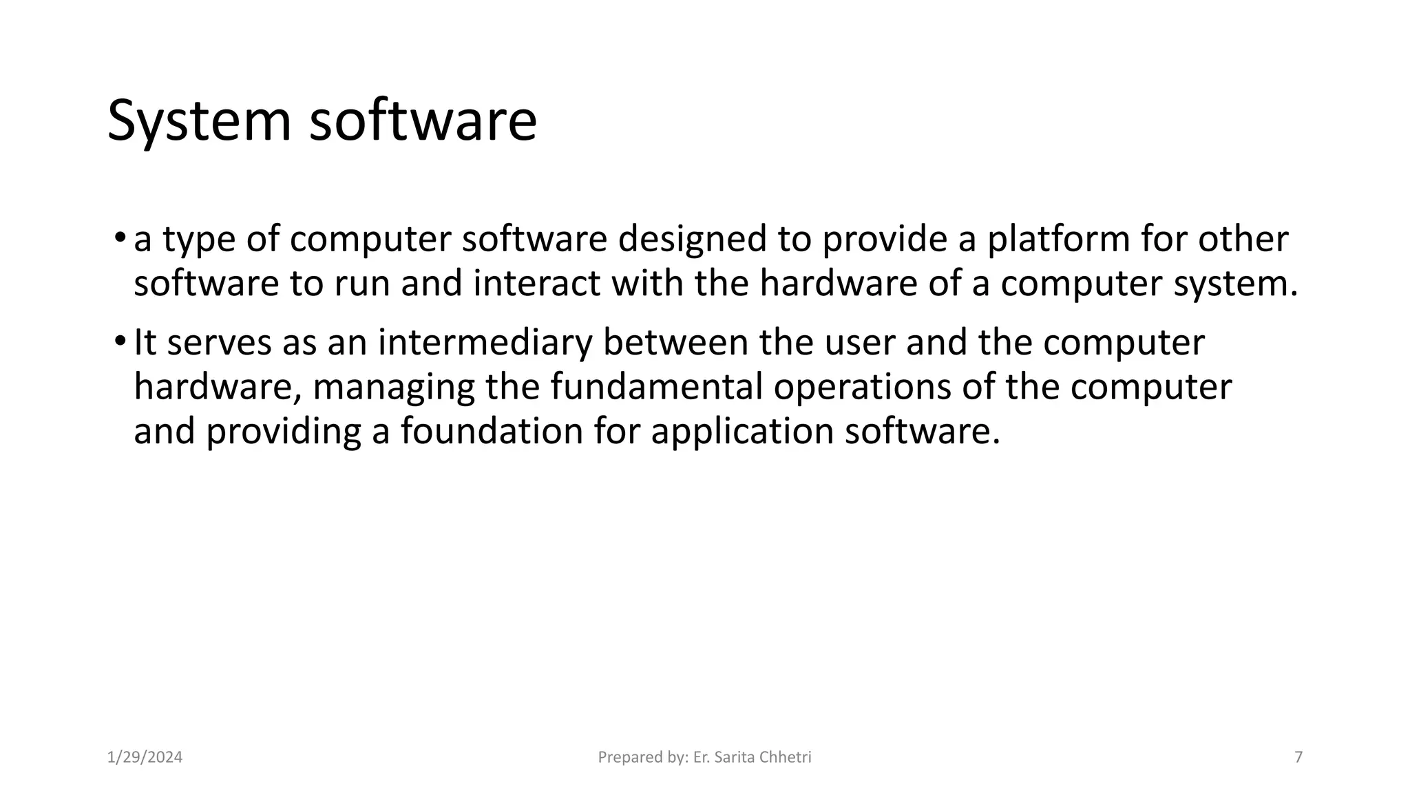 System software
•a type of computer software designed to provide a platform for other
software to run and interact with the hardware of a computer system.
•It serves as an intermediary between the user and the computer
hardware, managing the fundamental operations of the computer
and providing a foundation for application software.
1/29/2024 Prepared by: Er. Sarita Chhetri 7
 