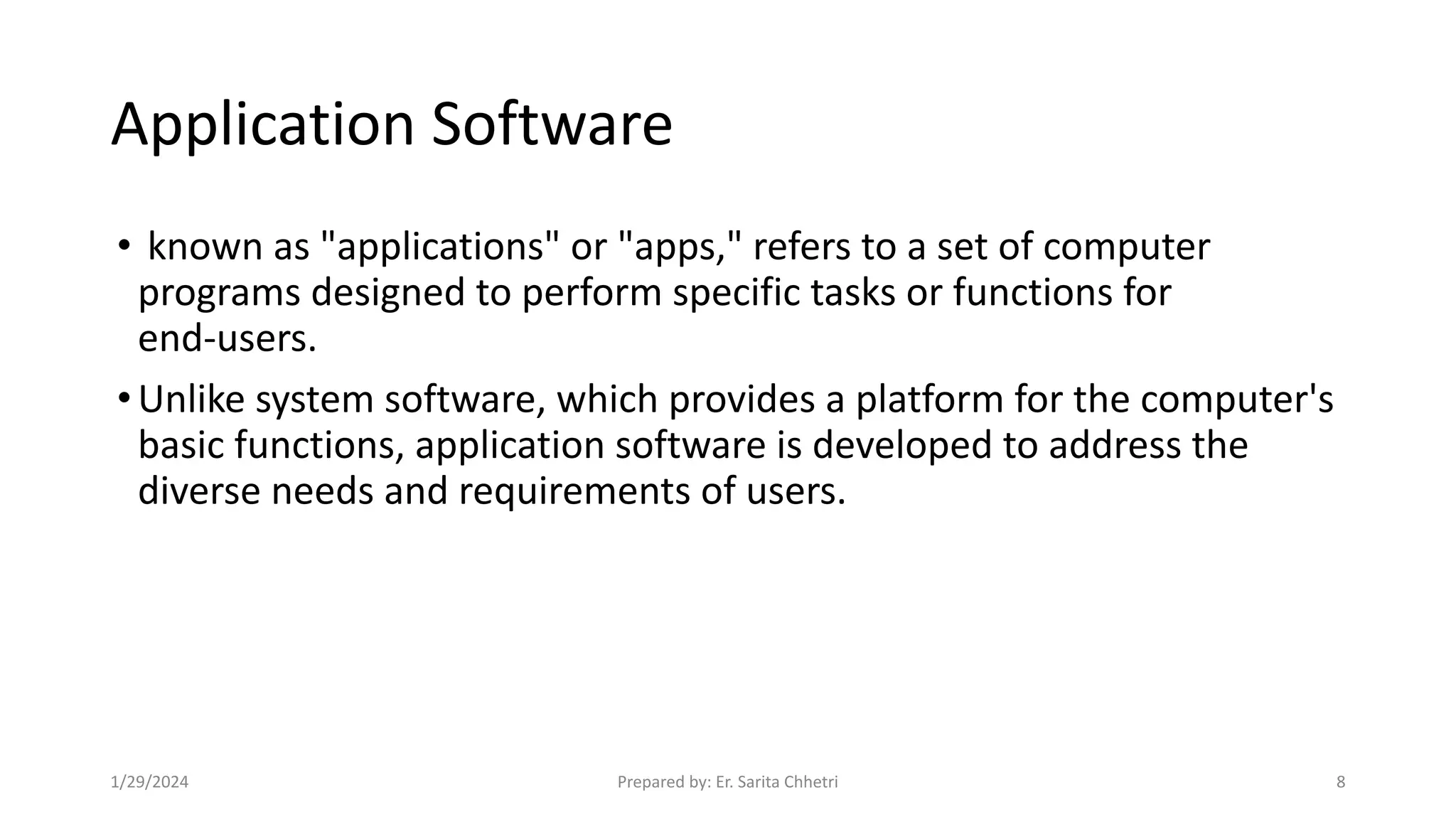 Application Software
• known as "applications" or "apps," refers to a set of computer
programs designed to perform specific tasks or functions for
end-users.
•Unlike system software, which provides a platform for the computer's
basic functions, application software is developed to address the
diverse needs and requirements of users.
1/29/2024 Prepared by: Er. Sarita Chhetri 8
 
