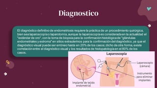 El diagnóstico definitivo de endometriosis requiere la práctica de un procedimiento quirúrgica,
bien sea laparoscopíao laparotomía,aunque la laparoscopíaes consideradaen la actualidad el
"estándar de oro", con la toma de biopsiapara la confirmaciónhistológicade "glándulas
endometriales y estroma" en sitios extrauterinos para la confirmacióndeldiagnóstico,ya que el
diagnóstico visual puede ser erróneo hasta en 20% de los casos;dicho de otra forma,existe
correlaciónentre el diagnóstico visual y los resultados de histopatologíaen el 80% de los
casos.
Diagnostico
 