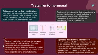 Tratamiento hormonal
Anticonceptivos orales combinados:
con ellos los periodos menstruales son
menos abundantes, más regulares y más
cortos. Asimismo, se reduce el dolor.
Suele utilizarse en endometriosis leve.
Gestágenos: son derivados de la progesterona y
mejoran los síntomas al reducir o eliminar la
menstruación de una mujer. El Dienogest y
Desogestrel y Mirena son ejemplos de
tratamientos con solo progesterona.
Danazol: impide la liberación de las hormonas
que controlan el ciclo menstrual. Con esta
medicación los periodos menstruales
desaparecen o solo aparecen de vez en cuando.
Es muy efectivo en endometriosis severa cuando
no se responde bien a otros tratamientos.
Agonistas de la hormona liberadora de
gonadotropinas (GnRH): impiden la producción
de las hormonas femeninas que regulan el ciclo
menstrual para evitar la ovulación, la
menstruación y el crecimiento de las lesiones de
endometriosis. El Zoladex y el Lupron son
ejemplos de fármacos inyectables de este tipo
 