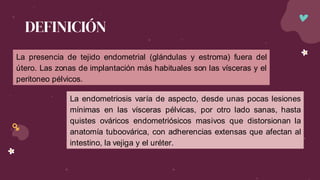 DEFINICIÓN
La presencia de tejido endometrial (glándulas y estroma) fuera del
útero. Las zonas de implantación más habituales son las vísceras y el
peritoneo pélvicos.
La endometriosis varía de aspecto, desde unas pocas lesiones
mínimas en las vísceras pélvicas, por otro lado sanas, hasta
quistes ováricos endometriósicos masivos que distorsionan la
anatomía tuboovárica, con adherencias extensas que afectan al
intestino, la vejiga y el uréter.
 