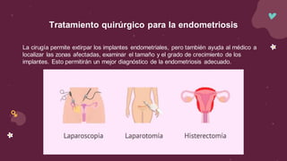 La cirugía permite extirpar los implantes endometriales, pero también ayuda al médico a
localizar las zonas afectadas, examinar el tamaño y el grado de crecimiento de los
implantes. Esto permitirán un mejor diagnóstico de la endometriosis adecuado.
Tratamiento quirúrgico para la endometriosis
 