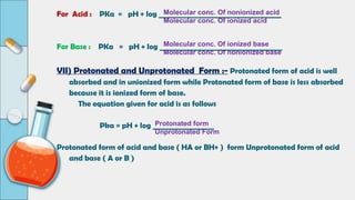 For Acid : PKa = pH + log __________________________________
For Base : PKa = pH + log __________________________________
VII) Protonated and Unprotonated Form :- Protonated form of acid is well
absorbed and in unionized form while Protonated form of base is less absorbed
because it is ionized form of base.
The equation given for acid is as follows
Pka = pH + log _________________
Protonated form of acid and base ( HA or BH+ ) form Unprotonated form of acid
and base ( A or B )
Molecular conc. Of nonionized acid
Molecular conc. Of ionized acid
Molecular conc. Of ionized base
Molecular conc. Of nonionized base
Protonated form
Unprotonated Form
 