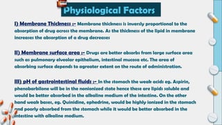 I) Membrane Thickness :- Membrane thickness is inversly proportional to the
absorption of drug across the membrane. As the thickness of the lipid in membrane
increases the absorption of a drug decreases
II) Membrane surface area :- Drugs are better absorbs from large surface area
such as pulmonary elveolar epithelium, intestinal mucosa etc. The area of
absorbing surface depends to agreater extent on the route of administration.
III) pH of gastrointestinal fluids :- In the stomach the weak acids eg. Aspirin,
phenobarbilone will be in the nonionized state hence these are lipids soluble and
would be better absorbed in the alkaline medium of the intestine. On the other
hand weak bases, eg. Quinidine, ephedrine, would be highly ionized in the stomach
and poorly absorbed from the stomach while it would be better absorbed in the
intestine with alkaline medium.
Physiological Factors
 