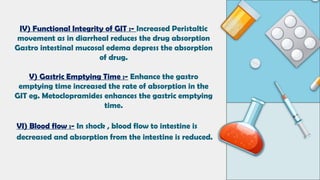 IV) Functional Integrity of GIT :- Increased Peristaltic
movement as in diarrheal reduces the drug absorption
Gastro intestinal mucosal edema depress the absorption
of drug.
V) Gastric Emptying Time :- Enhance the gastro
emptying time increased the rate of absorption in the
GIT eg. Metoclopramides enhances the gastric emptying
time.
VI) Blood flow :- In shock , blood flow to intestine is
decreased and absorption from the intestine is reduced.
 