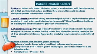 1.) Age :- Infants — In Infants biological system is not developed well, therefore gastric
pH is high and intestinal surface and blood flow is low which results in altered
absorption pattern in comparison to adults.
2.) Elder Patient :- Where in elderly patient biological system is impaired altered gastric
emptying is result in increased intestinal surface area GIT blood flow. Higher incidence
of a chlorhydria and bacterial ever growth in small intestine.
3.) Gastric Emptying :- Passage of drug from starch to small intestine is called gastric
emptying. It can also be a rate limiting step in drug absorption because the major site
of drug absorption is intestine. Rapid gastric emptying may increases bioavailability of
drug.
Number of factors that influence gastric emptying:
• Volume of meal :- larger bulk of meal leads to larger gastric emptying.
• Composition of meal :- rate of gastric emptying for various food materials in the
following orders
• Carbohydrates > Proteins > Fats
Patient Related Factors
 