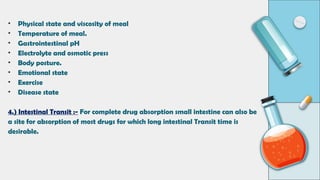 • Physical state and viscosity of meal
• Temperature of meal.
• Gastrointestinal pH
• Electrolyte and osmotic press
• Body posture.
• Emotional state
• Exercise
• Disease state
4.) Intestinal Transit :- For complete drug absorption small intestine can also be
a site for absorption of most drugs for which long intestinal Transit time is
desirable.
 
