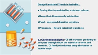 Delayed intestinal Transit is desirable .
• During that formulated for sustained release.
•Drugs that dissolves only in intestine.
•Food - decreased digestive secretion.
•Pregnancy – Retard intestinal transit etc.
5.) Gastrointestinal pH :- GI pH increases gradually as
one pose through down the stomach to colon and
erectum . GI fluid pH influence drug absorption in
several ways.
 