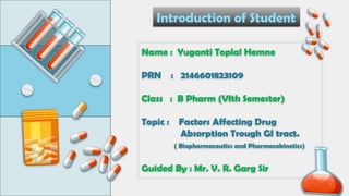 Name : Yuganti Toplal Hemne
PRN : 2146601823109
Class : B Pharm (VIth Semester)
Topic : Factors Affecting Drug
Absorption Trough GI tract.
( Biopharmaceutics and Pharmacokinetics)
Guided By : Mr. V. R. Garg Sir
Introduction of Student
 